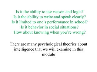 Is it the ability to use reason and logic?
Is it the ability to write and speak clearly?
Is it limited to one’s performance in school?
Is it behavior in social situations?
How about knowing when you’re wrong?
There are many psychological theories about
intelligence that we will examine in this
module
 