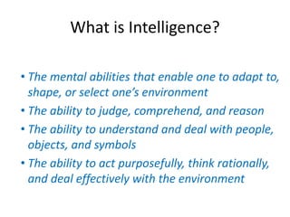 What is Intelligence?
• The mental abilities that enable one to adapt to,
shape, or select one’s environment
• The ability to judge, comprehend, and reason
• The ability to understand and deal with people,
objects, and symbols
• The ability to act purposefully, think rationally,
and deal effectively with the environment
 