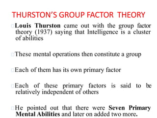 Louis Thurston came out with the group factor
theory (1937) saying that Intelligence is a cluster
of abilities
These mental operations then constitute a group
Each of them has its own primary factor
Each of these primary factors is said to be
relatively independent of others
He pointed out that there were Seven Primary
Mental Abilities and later on added two more.
THURSTON’S GROUP FACTOR THEORY
 