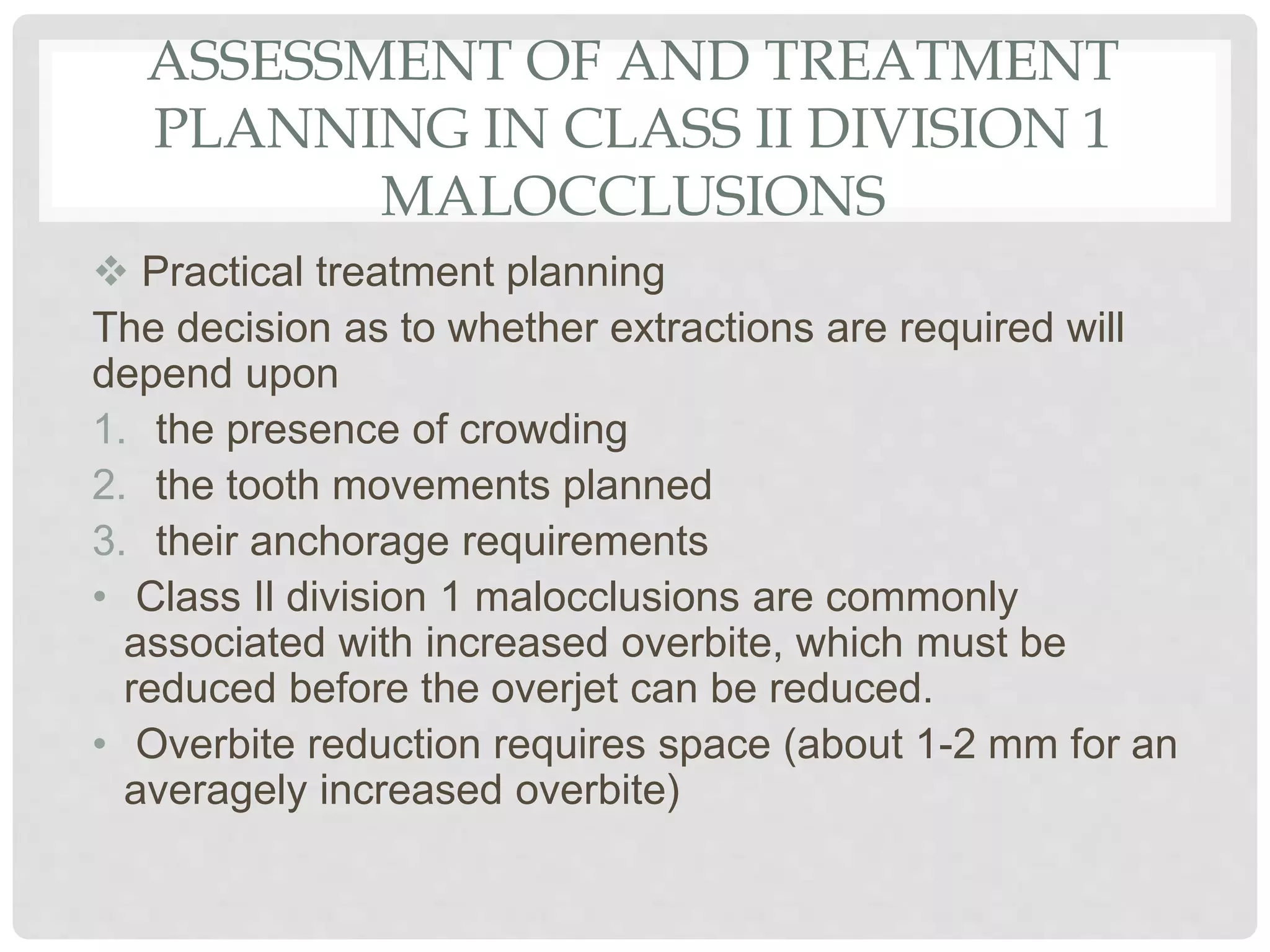 ASSESSMENT OF AND TREATMENT
PLANNING IN CLASS II DIVISION 1
MALOCCLUSIONS
 Practical treatment planning
The decision as to whether extractions are required will
depend upon
1. the presence of crowding
2. the tooth movements planned
3. their anchorage requirements
• Class Il division 1 malocclusions are commonly
associated with increased overbite, which must be
reduced before the overjet can be reduced.
• Overbite reduction requires space (about 1-2 mm for an
averagely increased overbite)
 