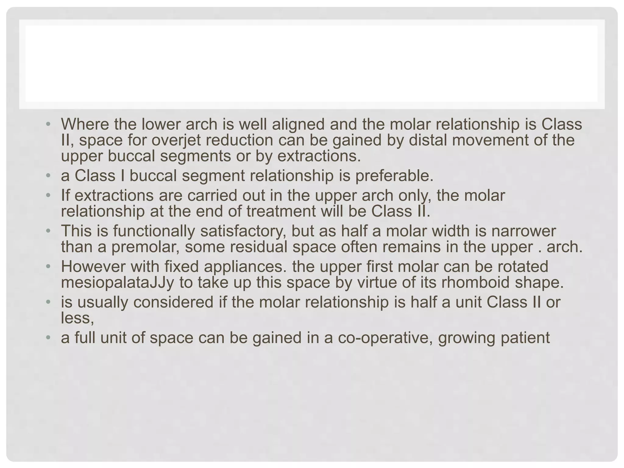 • Where the lower arch is well aligned and the molar relationship is Class
II, space for overjet reduction can be gained by distal movement of the
upper buccal segments or by extractions.
• a Class I buccal segment relationship is preferable.
• If extractions are carried out in the upper arch only, the molar
relationship at the end of treatment will be Class II.
• This is functionally satisfactory, but as half a molar width is narrower
than a premolar, some residual space often remains in the upper . arch.
• However with fixed appliances. the upper first molar can be rotated
mesiopalataJJy to take up this space by virtue of its rhomboid shape.
• is usually considered if the molar relationship is half a unit Class II or
less,
• a full unit of space can be gained in a co-operative, growing patient
 