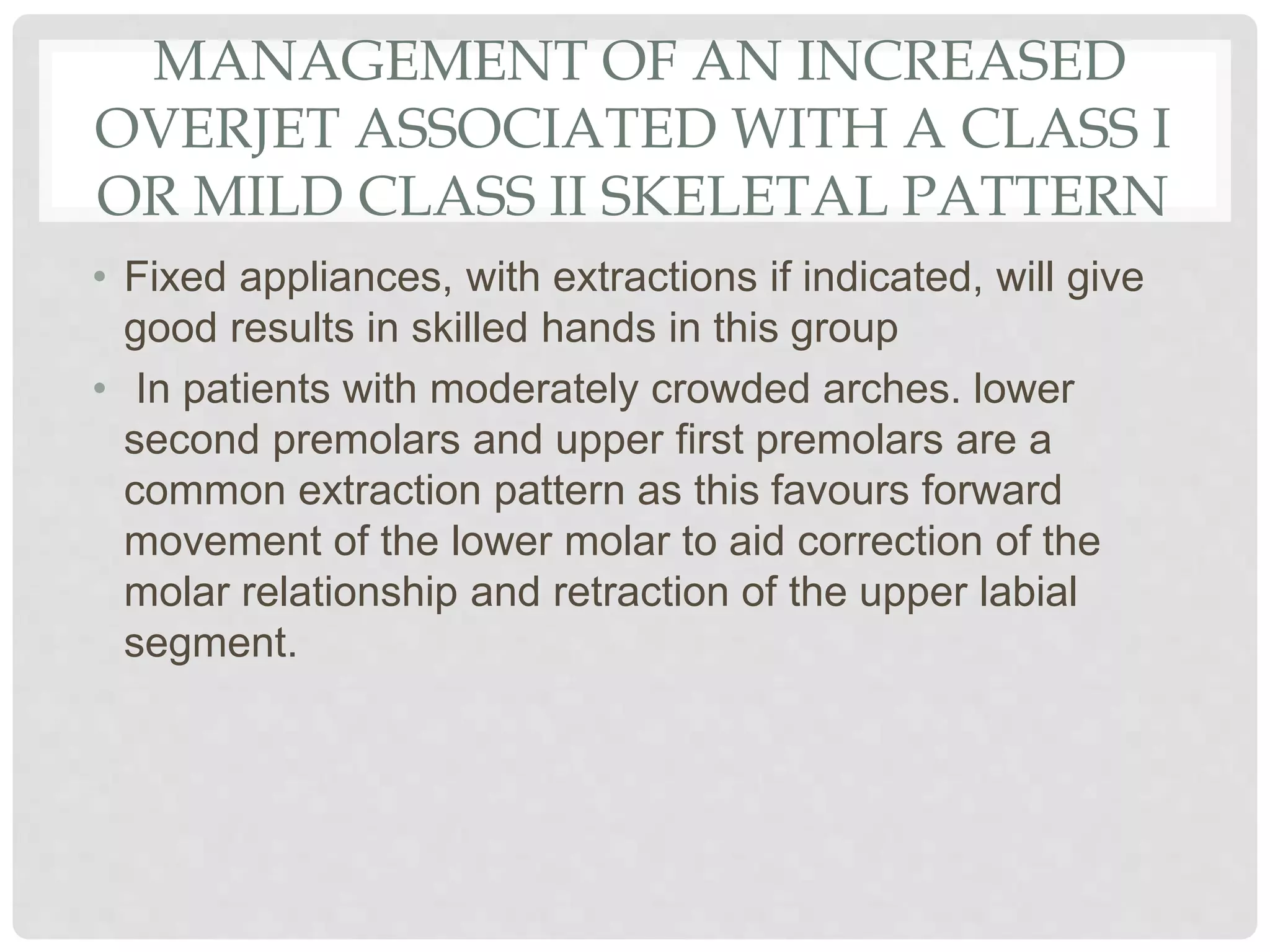 MANAGEMENT OF AN INCREASED
OVERJET ASSOCIATED WITH A CLASS I
OR MILD CLASS II SKELETAL PATTERN
• Fixed appliances, with extractions if indicated, will give
good results in skilled hands in this group
• In patients with moderately crowded arches. lower
second premolars and upper first premolars are a
common extraction pattern as this favours forward
movement of the lower molar to aid correction of the
molar relationship and retraction of the upper labial
segment.
 