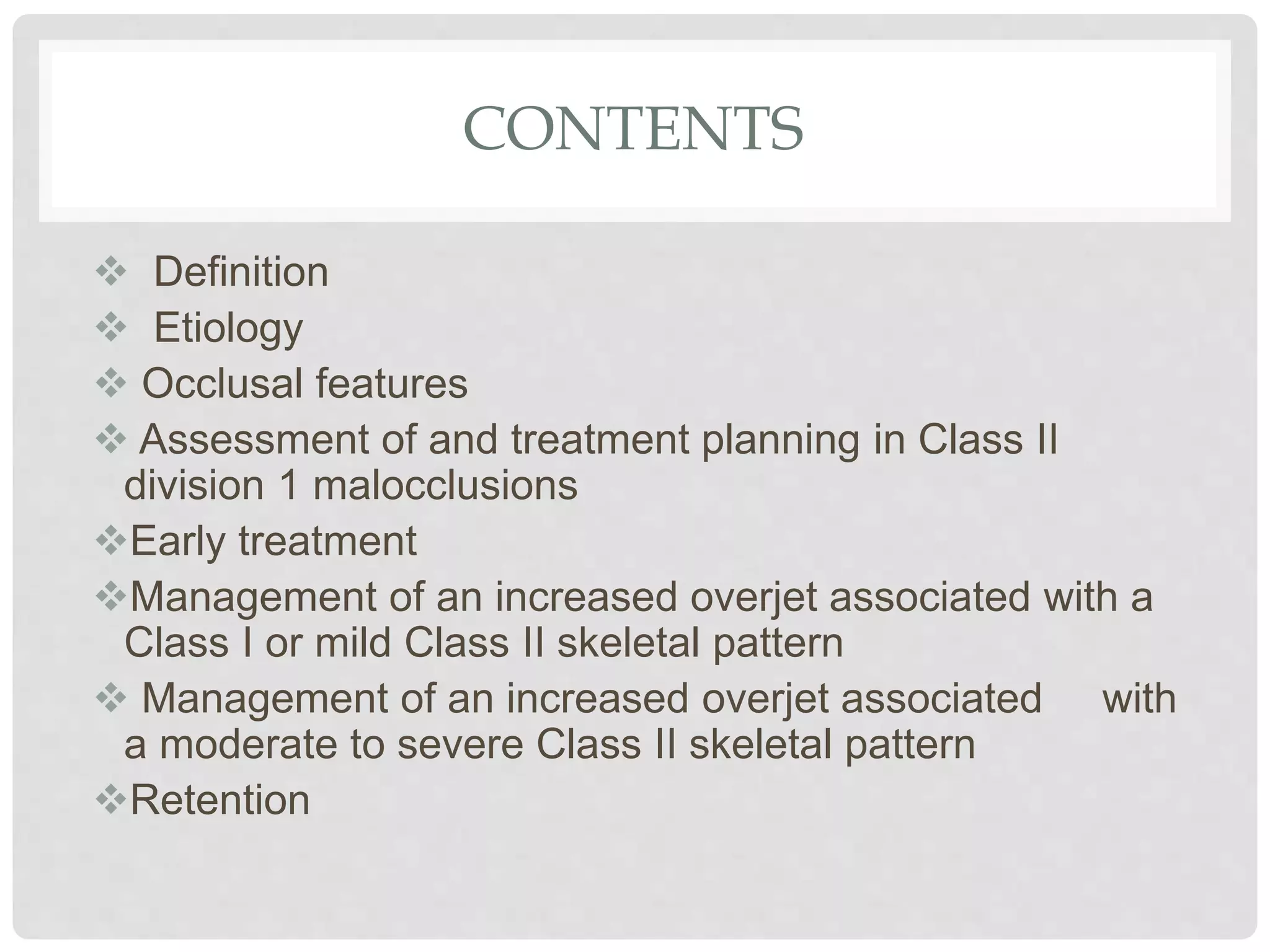 CONTENTS
 Definition
 Etiology
 Occlusal features
 Assessment of and treatment planning in Class II
division 1 malocclusions
Early treatment
Management of an increased overjet associated with a
Class I or mild Class II skeletal pattern
 Management of an increased overjet associated with
a moderate to severe Class II skeletal pattern
Retention
 