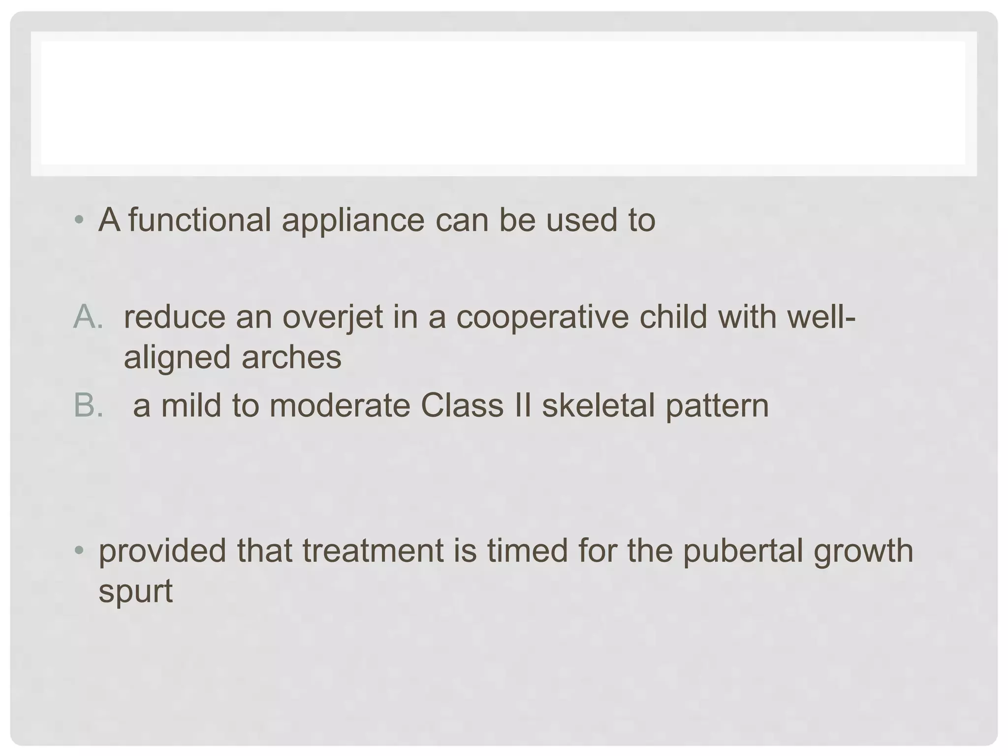 • A functional appliance can be used to
A. reduce an overjet in a cooperative child with well-
aligned arches
B. a mild to moderate Class II skeletal pattern
• provided that treatment is timed for the pubertal growth
spurt
 