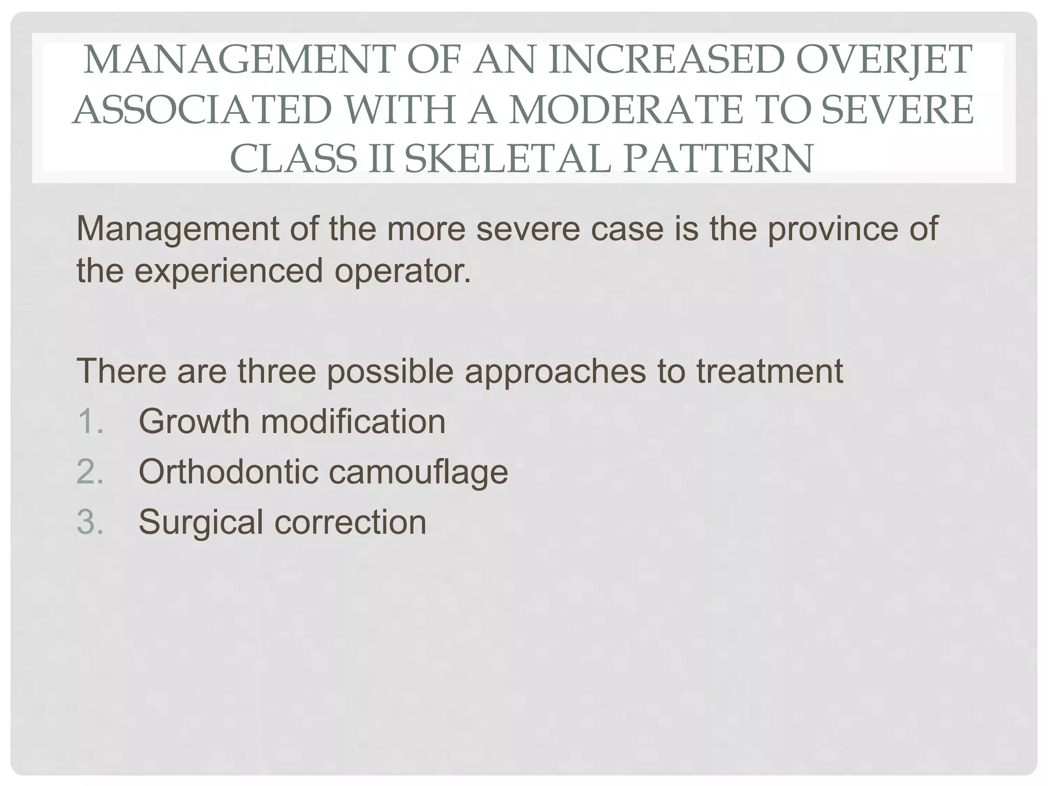 MANAGEMENT OF AN INCREASED OVERJET
ASSOCIATED WITH A MODERATE TO SEVERE
CLASS II SKELETAL PATTERN
Management of the more severe case is the province of
the experienced operator.
There are three possible approaches to treatment
1. Growth modification
2. Orthodontic camouflage
3. Surgical correction
 