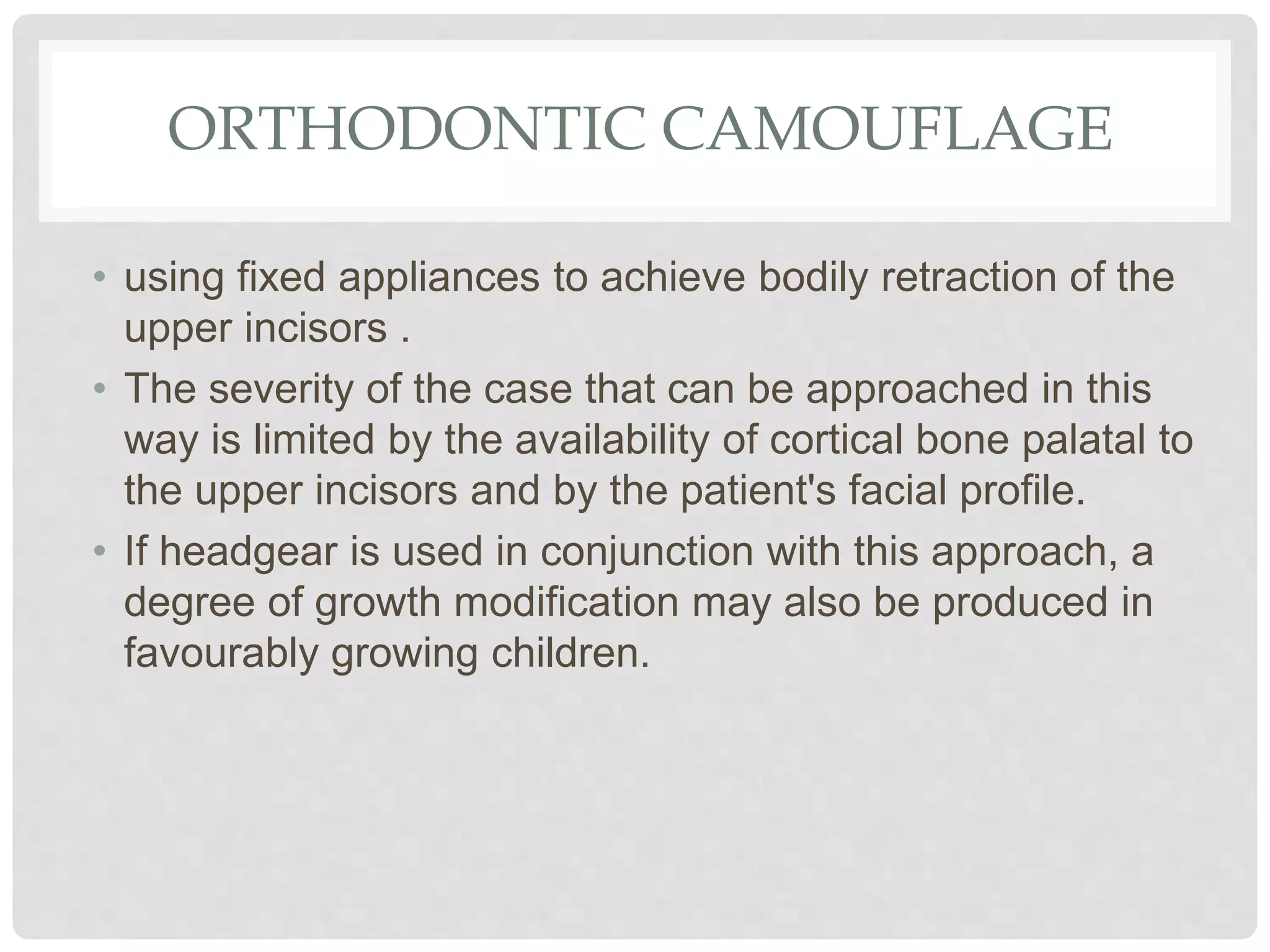 ORTHODONTIC CAMOUFLAGE
• using fixed appliances to achieve bodily retraction of the
upper incisors .
• The severity of the case that can be approached in this
way is limited by the availability of cortical bone palatal to
the upper incisors and by the patient's facial profile.
• If headgear is used in conjunction with this approach, a
degree of growth modification may also be produced in
favourably growing children.
 