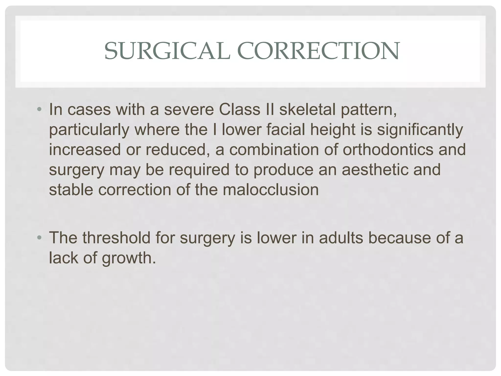 SURGICAL CORRECTION
• In cases with a severe Class II skeletal pattern,
particularly where the I lower facial height is significantly
increased or reduced, a combination of orthodontics and
surgery may be required to produce an aesthetic and
stable correction of the malocclusion
• The threshold for surgery is lower in adults because of a
lack of growth.
 