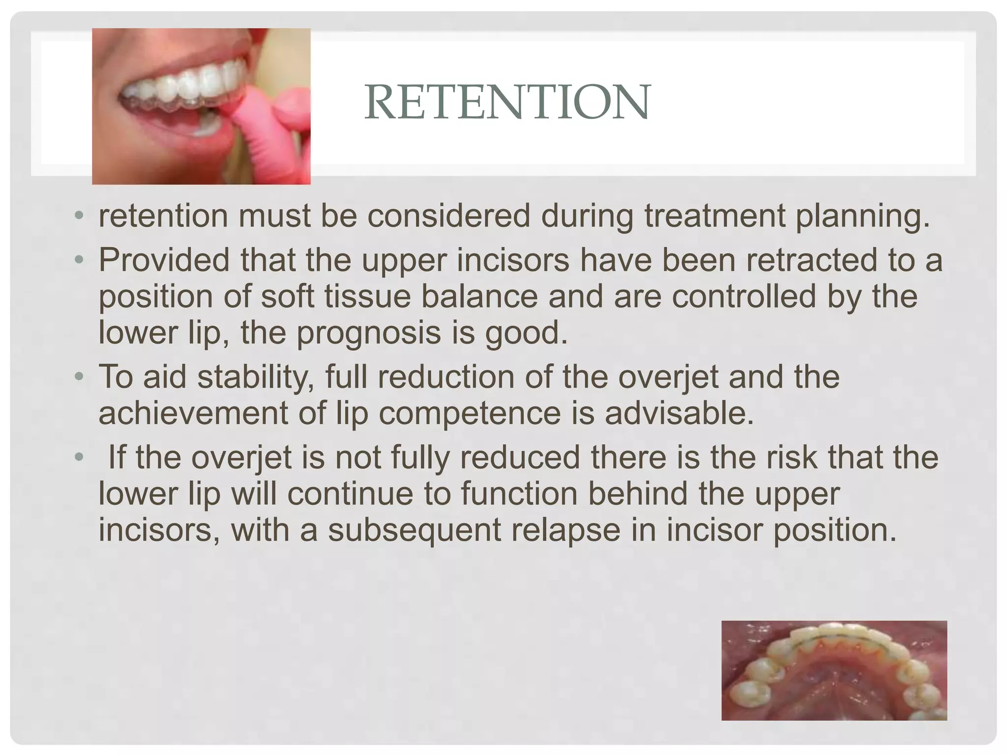 RETENTION
• retention must be considered during treatment planning.
• Provided that the upper incisors have been retracted to a
position of soft tissue balance and are controlled by the
lower lip, the prognosis is good.
• To aid stability, full reduction of the overjet and the
achievement of lip competence is advisable.
• If the overjet is not fully reduced there is the risk that the
lower lip will continue to function behind the upper
incisors, with a subsequent relapse in incisor position.
 