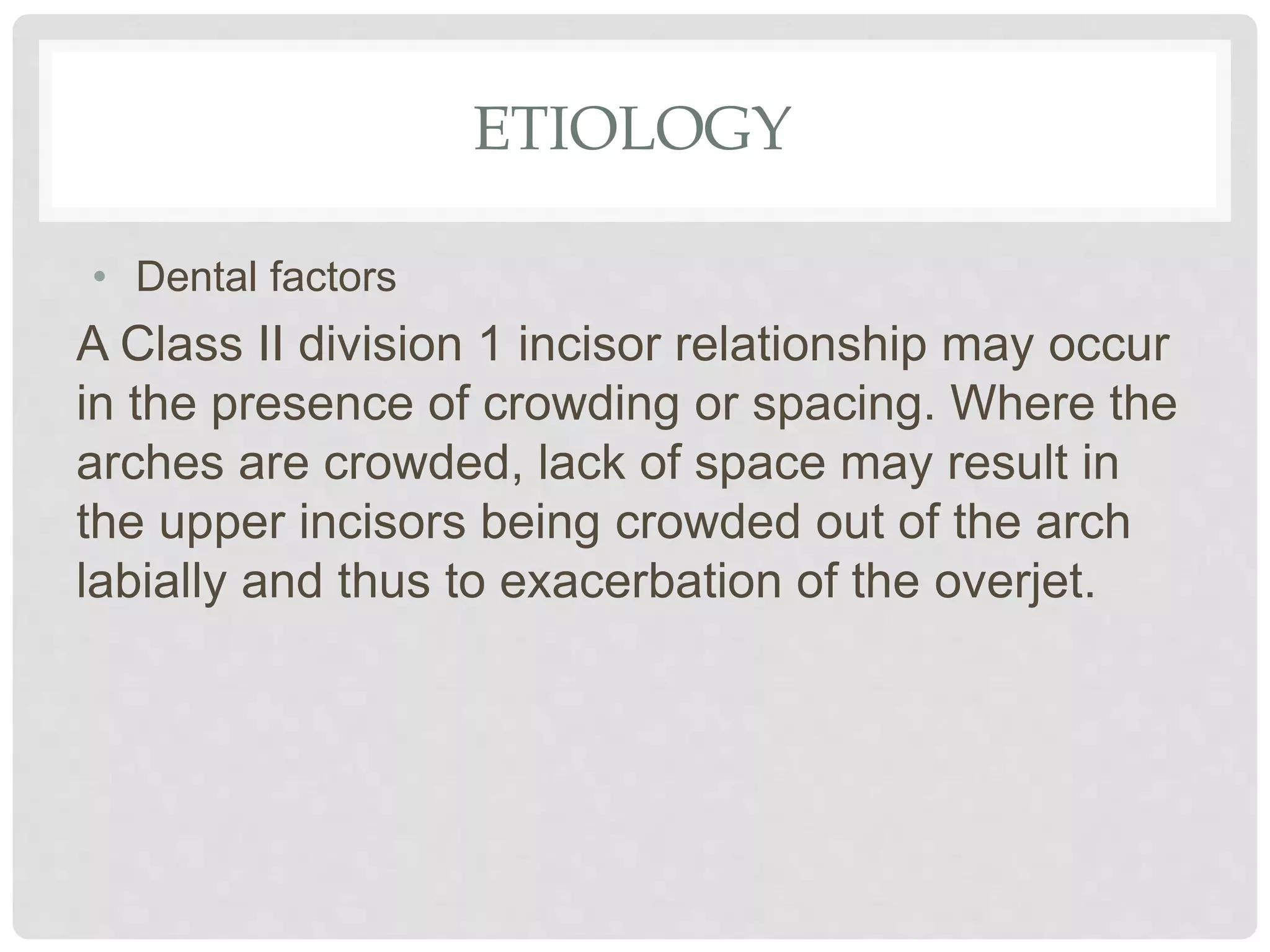 ETIOLOGY
• Dental factors
A Class II division 1 incisor relationship may occur
in the presence of crowding or spacing. Where the
arches are crowded, lack of space may result in
the upper incisors being crowded out of the arch
labially and thus to exacerbation of the overjet.
 
