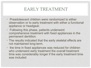EARLY TREATMENT
• Preadolescent children were randomized to either
observation or to early treatment with either a functional
appliance or headgear.
• Following this phase, patients underwent
comprehensive treatment with fixed appliances in the
permanent dentition.
• The results indicated that the early skeletal effects are
not maintained long-term.
• the time in fixed appliances was reduced for children
who underwent early treatment the overall treatment
time was considerably longer if the early treatment time
was included
 