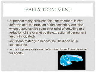 EARLY TREATMENT
• At present many clinicians feel that treatment is best
deferred until the eruption of the secondary dentition
where space can be gained for relief of crowding and
reduction of the overjet by the extraction of permanent
teeth (if indicated),
• soft tissue maturity increases the likelihood of lip
competence.
• In the interim a custom-made mouthguard can be worn
for sports.
 