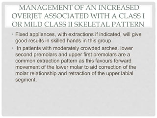 MANAGEMENT OF AN INCREASED
OVERJET ASSOCIATED WITH A CLASS I
OR MILD CLASS II SKELETAL PATTERN
• Fixed appliances, with extractions if indicated, will give
good results in skilled hands in this group
• In patients with moderately crowded arches. lower
second premolars and upper first premolars are a
common extraction pattern as this favours forward
movement of the lower molar to aid correction of the
molar relationship and retraction of the upper labial
segment.
 