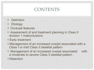 CONTENTS
 Definition
 Etiology
 Occlusal features
 Assessment of and treatment planning in Class II
division 1 malocclusions
Early treatment
Management of an increased overjet associated with a
Class I or mild Class II skeletal pattern
 Management of an increased overjet associated with
a moderate to severe Class II skeletal pattern
Retention
 