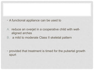 • A functional appliance can be used to
A. reduce an overjet in a cooperative child with well-
aligned arches
B. a mild to moderate Class II skeletal pattern
• provided that treatment is timed for the pubertal growth
spurt
 