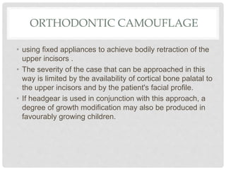 ORTHODONTIC CAMOUFLAGE
• using fixed appliances to achieve bodily retraction of the
upper incisors .
• The severity of the case that can be approached in this
way is limited by the availability of cortical bone palatal to
the upper incisors and by the patient's facial profile.
• If headgear is used in conjunction with this approach, a
degree of growth modification may also be produced in
favourably growing children.
 