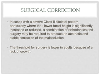 SURGICAL CORRECTION
• In cases with a severe Class II skeletal pattern,
particularly where the I lower facial height is significantly
increased or reduced, a combination of orthodontics and
surgery may be required to produce an aesthetic and
stable correction of the malocclusion
• The threshold for surgery is lower in adults because of a
lack of growth.
 