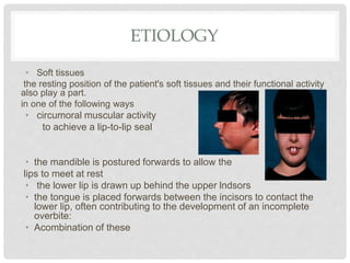 ETIOLOGY
• Soft tissues
the resting position of the patient's soft tissues and their functional activity
also play a part.
in one of the following ways
• circumoral muscular activity
to achieve a lip-to-lip seal
• the mandible is postured forwards to allow the
lips to meet at rest
• the lower lip is drawn up behind the upper lndsors
• the tongue is placed forwards between the incisors to contact the
lower lip, often contributing to the development of an incomplete
overbite:
• Acombination of these
 