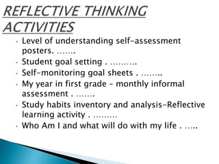 • Level of understanding self-assessment
posters. …….
• Student goal setting . ……….
• Self-monitoring goal sheets . ……..
• My year in first grade – monthly informal
assessment . …….
• Study habits inventory and analysis-Reflective
learning activity . ………
• Who Am I and what will do with my life . …..
 