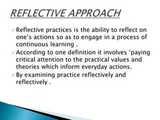  Reflective practices is the ability to reflect on
one’s actions so as to engage in a process of
continuous learning .
 According to one definition it involves ‘paying
critical attention to the practical values and
theories which inform everyday actions.
 By examining practice reflectively and
reflectively .
 