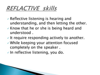  Reflective listening is hearing and
understanding, and then letting the other.
 Know that he or she is being heard and
understood .
 It require responding actively to another.
 While keeping your attention focused
completely on the speaker .
 In reflective listening, you do.
 