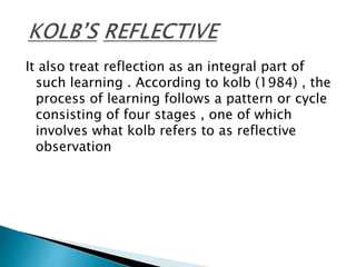 It also treat reflection as an integral part of
such learning . According to kolb (1984) , the
process of learning follows a pattern or cycle
consisting of four stages , one of which
involves what kolb refers to as reflective
observation
 