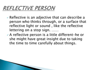  Reflective is an adjective that can describe a
person who thinks through, or a surface that
reflective light or sound , like the reflective
lettering on a stop sign. ……
 A reflective person is a little different-he or
she might have great insight due to taking
the time to time carefully about things.
 