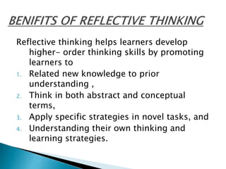 Reflective thinking helps learners develop
higher- order thinking skills by promoting
learners to
1. Related new knowledge to prior
understanding ,
2. Think in both abstract and conceptual
terms,
3. Apply specific strategies in novel tasks, and
4. Understanding their own thinking and
learning strategies.
 