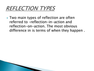  Two main types of reflection are often
referred to –reflection-in-action and
reflection-on-action. The most obvious
difference in is terms of when they happen .
 