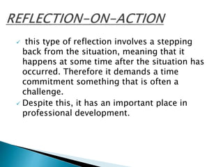  this type of reflection involves a stepping
back from the situation, meaning that it
happens at some time after the situation has
occurred. Therefore it demands a time
commitment something that is often a
challenge.
 Despite this, it has an important place in
professional development.
 