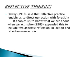  Dewey (1910) said that reflective practice
‘enable us to direct our action with foresight
….. It enables us to know what we are about
when we act; schon(1983) expanded this to
include two aspects; reflection-in-action and
reflection-on-action
 