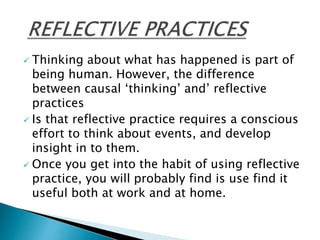  Thinking about what has happened is part of
being human. However, the difference
between causal ‘thinking’ and’ reflective
practices
 Is that reflective practice requires a conscious
effort to think about events, and develop
insight in to them.
 Once you get into the habit of using reflective
practice, you will probably find is use find it
useful both at work and at home.
 