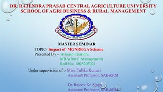 DR. RAJENDRA PRASAD CENTRAL AGRICULTURE UNIVERSITY
SCHOOL OF AGRI BUSINESS & RURAL MANAGEMENT
MASTER SEMINAR
TOPIC- Impact of MGNREGA Scheme
Presented By:- Avinash Chandra
MBA(Rural Management)
Roll No- 1805205021
Under supervision of :- Miss. Tulika Kumari
Assistant Professor, SAB&RM
Dr. Rajeev Kr. Singh
Assistant Professor, SAB&RM
 