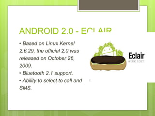 ANDROID 2.0 - ECLAIR
• Based on Linux Kernel
2.6.29, the official 2.0 was
released on October 26,
2009.
• Bluetooth 2.1 support.
• Ability to select to call and
SMS.
 
