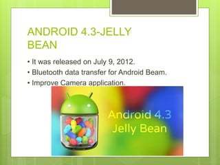 ANDROID 4.3-JELLY
BEAN
• It was released on July 9, 2012.
• Bluetooth data transfer for Android Beam.
• Improve Camera application.
 