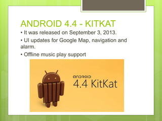 ANDROID 4.4 - KITKAT
• It was released on September 3, 2013.
• UI updates for Google Map, navigation and
alarm.
• Offline music play support
 