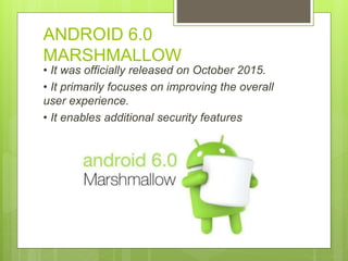 ANDROID 6.0
MARSHMALLOW
• It was officially released on October 2015.
• It primarily focuses on improving the overall
user experience.
• It enables additional security features
 