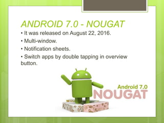 ANDROID 7.0 - NOUGAT
• It was released on August 22, 2016.
• Multi-window.
• Notification sheets.
• Switch apps by double tapping in overview
button.
 