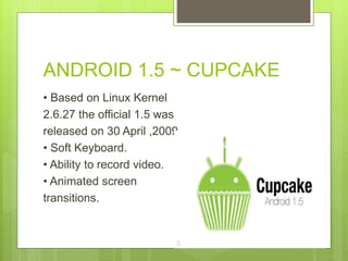 ANDROID 1.5 ~ CUPCAKE
• Based on Linux Kernel
2.6.27 the official 1.5 was
released on 30 April ,2009.
• Soft Keyboard.
• Ability to record video.
• Animated screen
transitions.
 