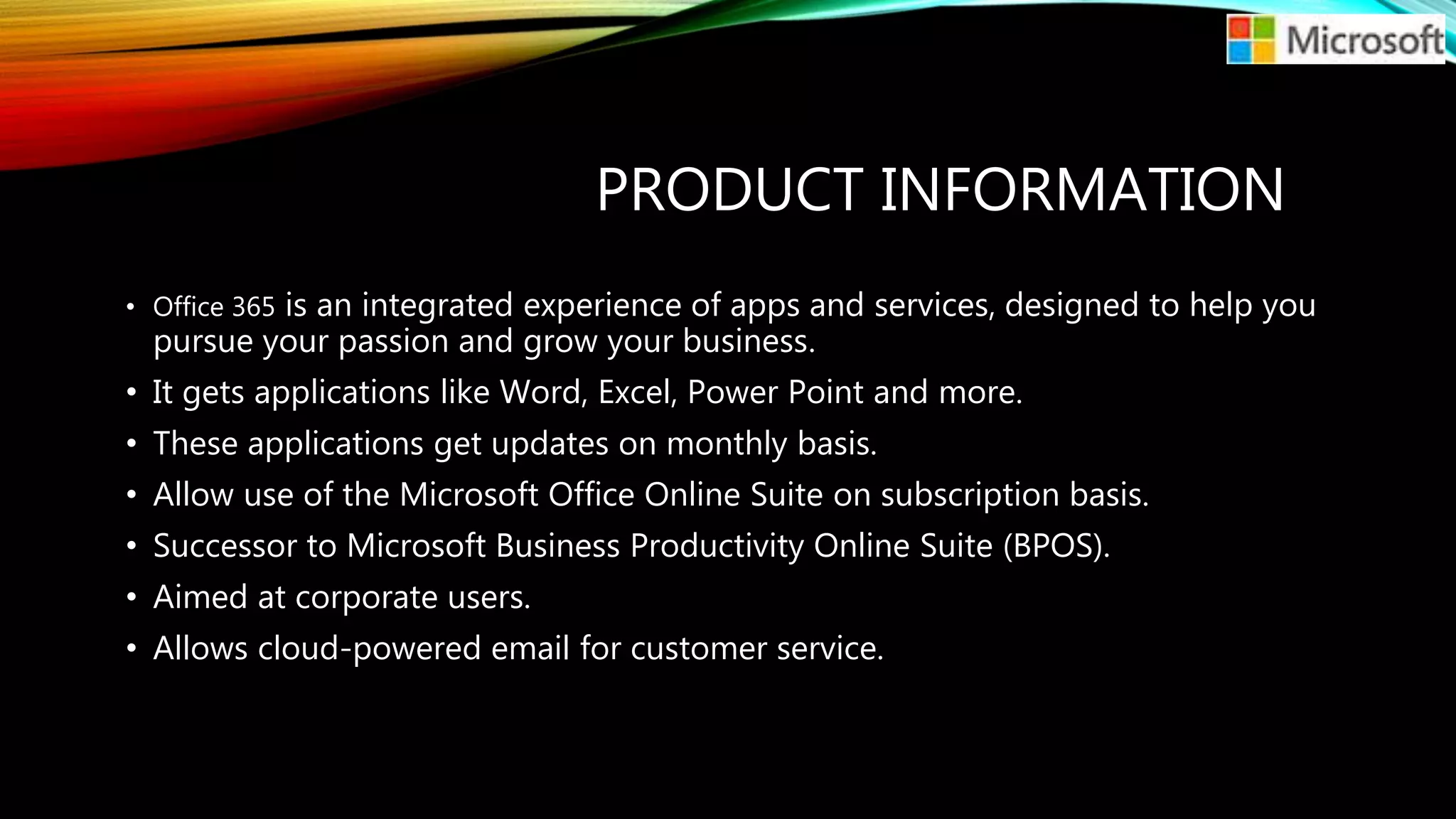 PRODUCT INFORMATION
• Office 365 is an integrated experience of apps and services, designed to help you
pursue your passion and grow your business.
• It gets applications like Word, Excel, Power Point and more.
• These applications get updates on monthly basis.
• Allow use of the Microsoft Office Online Suite on subscription basis.
• Successor to Microsoft Business Productivity Online Suite (BPOS).
• Aimed at corporate users.
• Allows cloud-powered email for customer service.
 