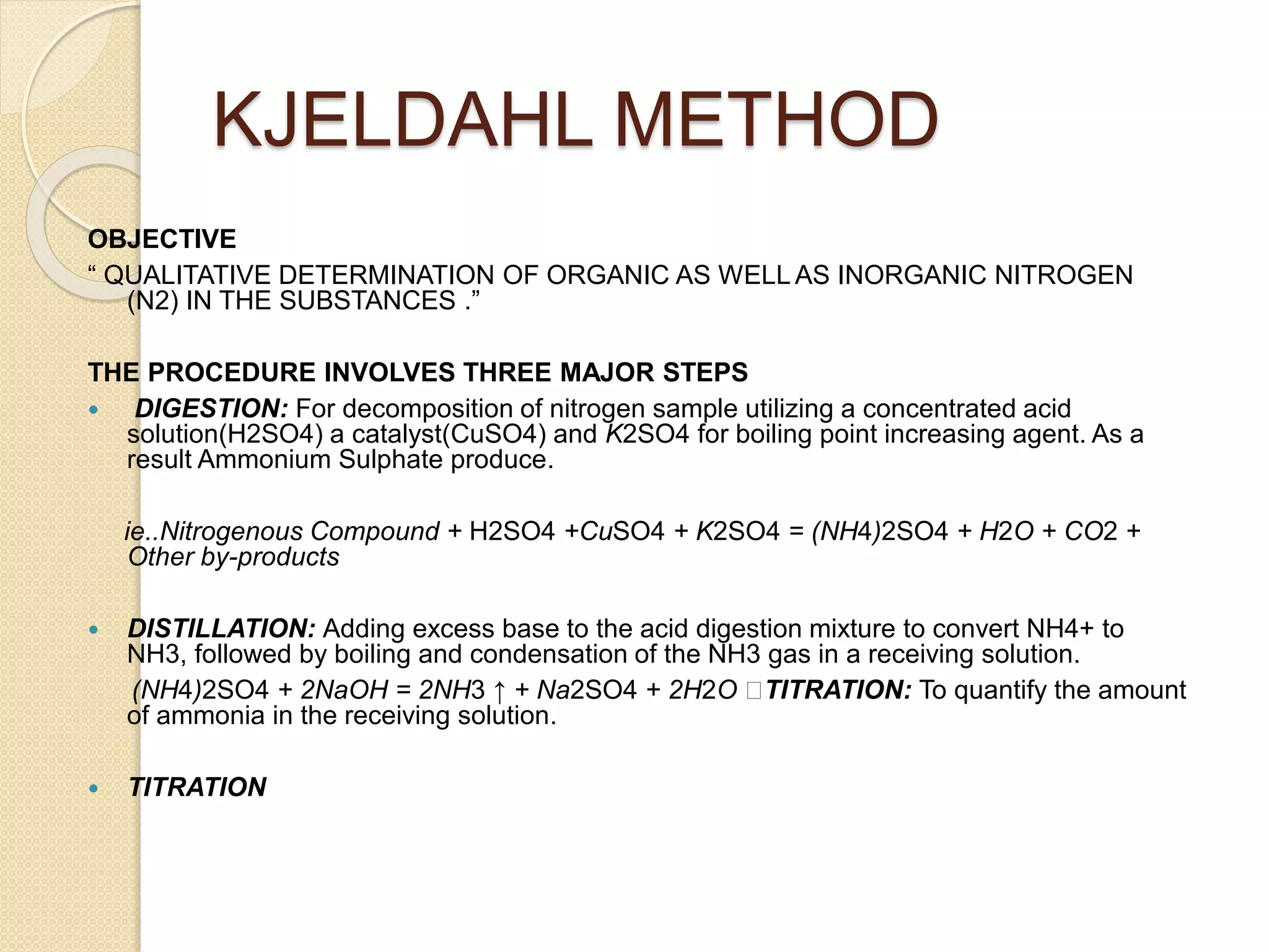 KJELDAHL METHOD
OBJECTIVE
“ QUALITATIVE DETERMINATION OF ORGANIC AS WELL AS INORGANIC NITROGEN
(N2) IN THE SUBSTANCES .”
THE PROCEDURE INVOLVES THREE MAJOR STEPS
 DIGESTION: For decomposition of nitrogen sample utilizing a concentrated acid
solution(H2SO4) a catalyst(CuSO4) and K2SO4 for boiling point increasing agent. As a
result Ammonium Sulphate produce.
ie..Nitrogenous Compound + H2SO4 +CuSO4 + K2SO4 = (NH4)2SO4 + H2O + CO2 +
Other by-products
 DISTILLATION: Adding excess base to the acid digestion mixture to convert NH4+ to
NH3, followed by boiling and condensation of the NH3 gas in a receiving solution.
(NH4)2SO4 + 2NaOH = 2NH3 ↑ + Na2SO4 + 2H2O TITRATION: To quantify the amount
of ammonia in the receiving solution.
 TITRATION
 