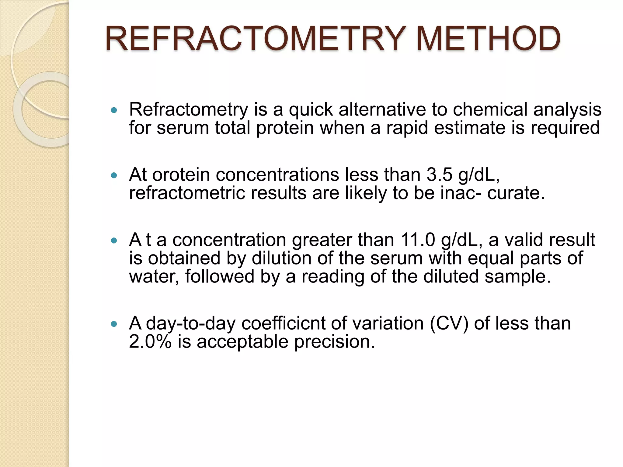 REFRACTOMETRY METHOD
 Refractometry is a quick alternative to chemical analysis
for serum total protein when a rapid estimate is required
 At orotein concentrations less than 3.5 g/dL,
refractometric results are likely to be inac- curate.
 A t a concentration greater than 11.0 g/dL, a valid result
is obtained by dilution of the serum with equal parts of
water, followed by a reading of the diluted sample.
 A day-to-day coefficicnt of variation (CV) of less than
2.0% is acceptable precision.
 