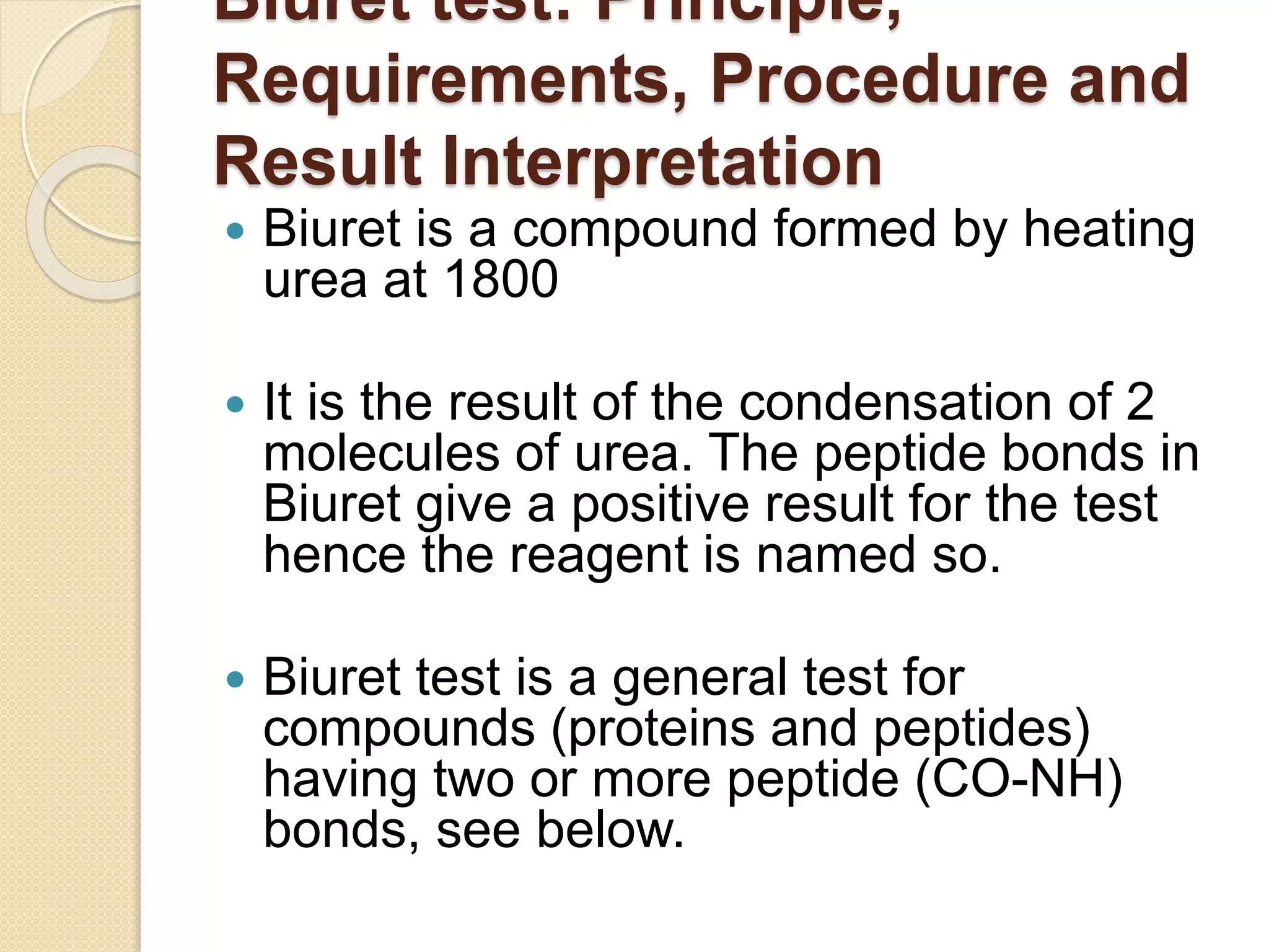 Biuret test: Principle,
Requirements, Procedure and
Result Interpretation
 Biuret is a compound formed by heating
urea at 1800
 It is the result of the condensation of 2
molecules of urea. The peptide bonds in
Biuret give a positive result for the test
hence the reagent is named so.
 Biuret test is a general test for
compounds (proteins and peptides)
having two or more peptide (CO-NH)
bonds, see below.
 