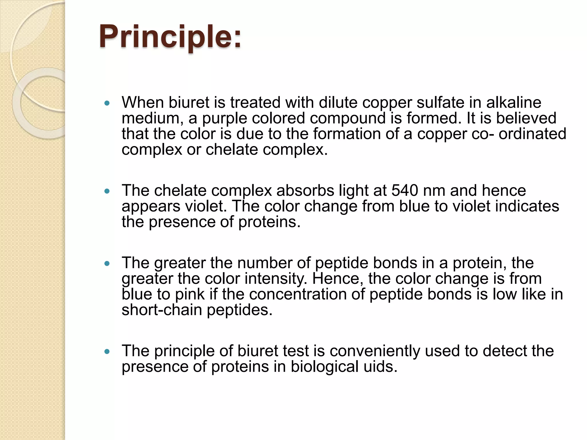 Principle:
 When biuret is treated with dilute copper sulfate in alkaline
medium, a purple colored compound is formed. It is believed
that the color is due to the formation of a copper co- ordinated
complex or chelate complex.
 The chelate complex absorbs light at 540 nm and hence
appears violet. The color change from blue to violet indicates
the presence of proteins.
 The greater the number of peptide bonds in a protein, the
greater the color intensity. Hence, the color change is from
blue to pink if the concentration of peptide bonds is low like in
short-chain peptides.
 The principle of biuret test is conveniently used to detect the
presence of proteins in biological uids.
 