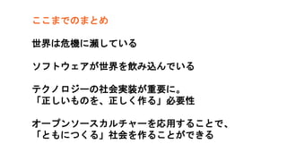 ここまでのまとめ
世界は危機に瀕している
ソフトウェアが世界を飲み込んでいる
テクノロジーの社会実装が重要に。
「正しいものを、正しく作る」必要性
オープンソースカルチャーを応用することで、
「ともにつくる」社会を作ることができる
 