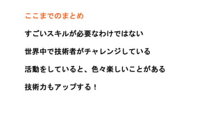 ここまでのまとめ
すごいスキルが必要なわけではない
世界中で技術者がチャレンジしている
活動をしていると、色々楽しいことがある
技術力もアップする！
 