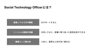 Social Technology Officerとは？
経営レベルでのIT戦略 をサポートする人
職業として魅力的 であり、優秀な人材が多く集まる
ソーシャル領域の知識 を有しており、現場に寄り添った意思決定ができる
 