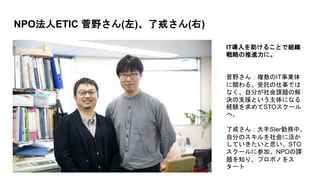 NPO法人ETIC 菅野さん(左)、了戒さん(右)
IT導入を助けることで組織
戦略の推進力に。
菅野さん：複数のIT事業体
に関わる。受託の仕事では
なく、自分が社会課題の解
決の支援という主体になる
経験を求めてSTOスクール
へ。
了戒さん：大手SIer勤務中、
自分のスキルを社会に活か
していきたいと思い、STO
スクールに参加。NPOの課
題を知り、プロボノをス
タート
 