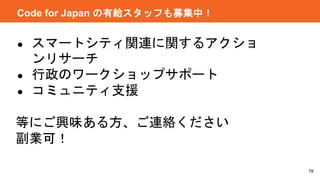 78
Code for Japan の有給スタッフも募集中！
● スマートシティ関連に関するアクショ
ンリサーチ
● 行政のワークショップサポート
● コミュニティ支援
等にご興味ある方、ご連絡ください
副業可！
 