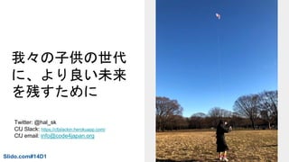 我々の子供の世代
に、より良い未来
を残すために
Slido.com#14D1
Twitter: @hal_sk
CfJ Slack: https://cfjslackin.herokuapp.com/
CfJ email: info@code4japan.org
 