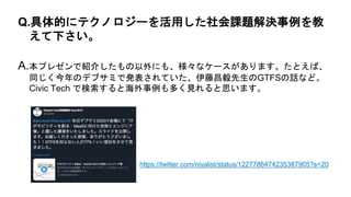 A.本プレゼンで紹介したもの以外にも、様々なケースがあります。たとえば、
同じく今年のデブサミで発表されていた、伊藤昌毅先生のGTFSの話など。
Civic Tech で検索すると海外事例も多く見れると思います。
Q.具体的にテクノロジーを活用した社会課題解決事例を教
えて下さい。
https://twitter.com/niyalist/status/1227786474235387905?s=20
 